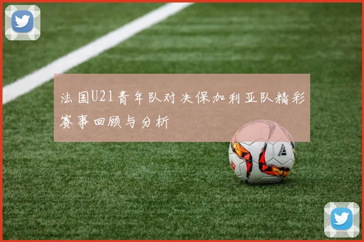 法国U21青年队对决保加利亚队精彩赛事回顾与分析