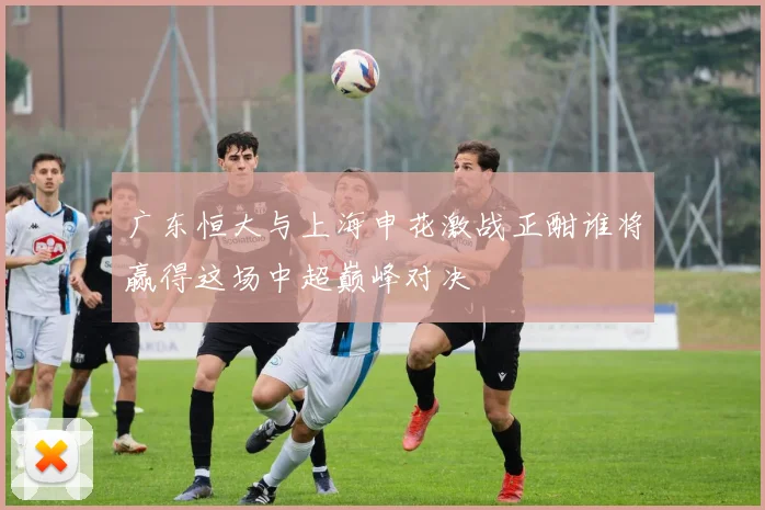 广东恒大与上海申花激战正酣谁将赢得这场中超巅峰对决