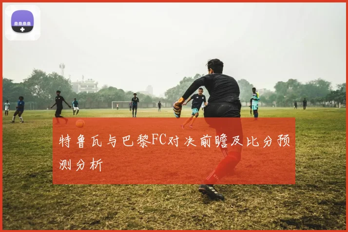 特鲁瓦与巴黎FC对决前瞻及比分预测分析