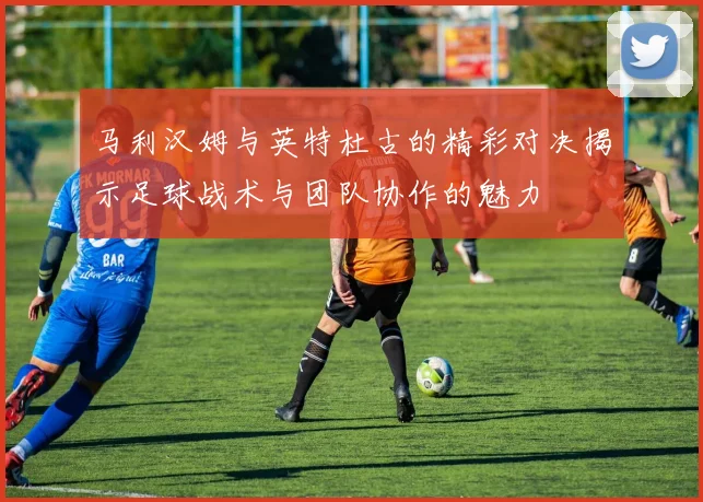 马利汉姆与英特杜古的精彩对决揭示足球战术与团队协作的魅力