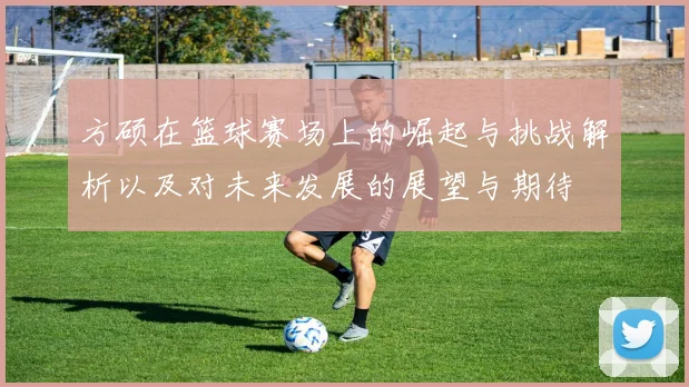 方硕在篮球赛场上的崛起与挑战解析以及对未来发展的展望与期待