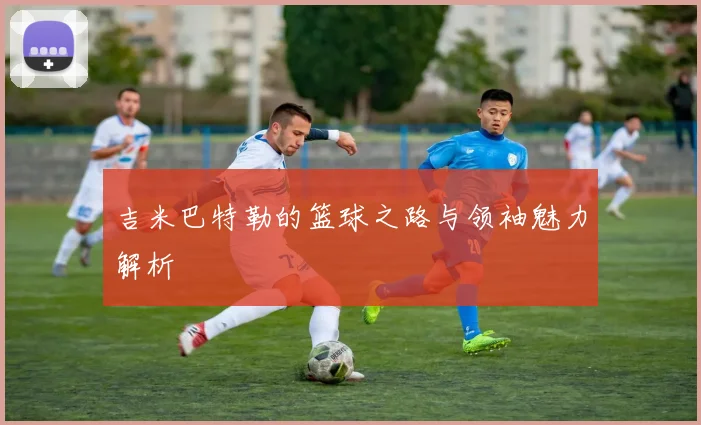 吉米巴特勒的篮球之路与领袖魅力解析