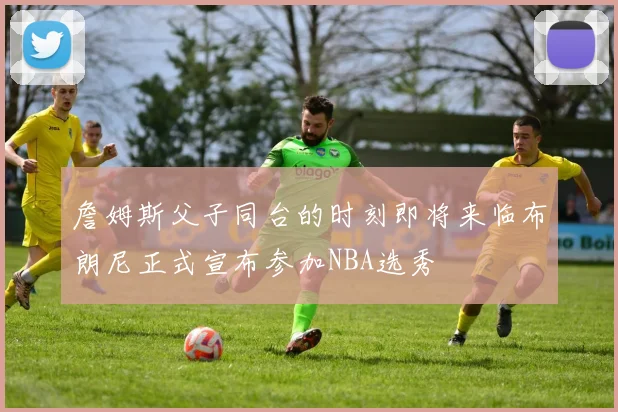 詹姆斯父子同台的时刻即将来临布朗尼正式宣布参加NBA选秀