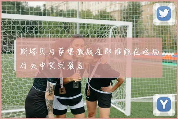 斯塔贝与萨堡激战在即谁能在这场对决中笑到最后