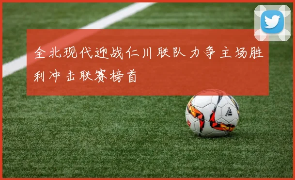 全北现代迎战仁川联队力争主场胜利冲击联赛榜首