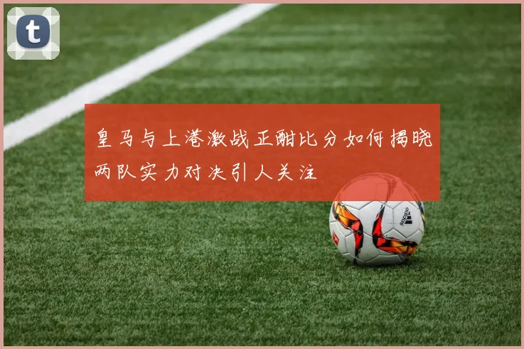 皇马与上港激战正酣比分如何揭晓两队实力对决引人关注