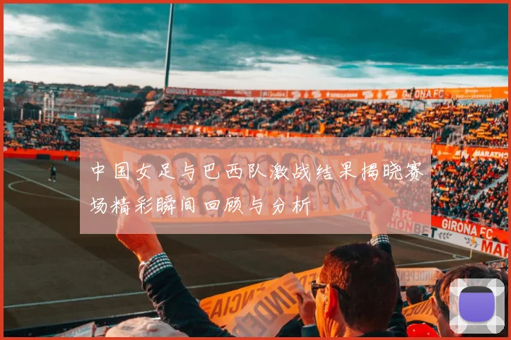 中国女足与巴西队激战结果揭晓赛场精彩瞬间回顾与分析