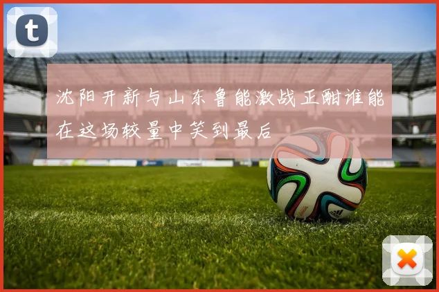 沈阳开新与山东鲁能激战正酣谁能在这场较量中笑到最后