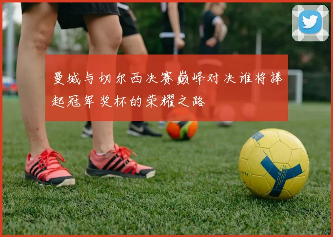 曼城与切尔西决赛巅峰对决谁将捧起冠军奖杯的荣耀之路