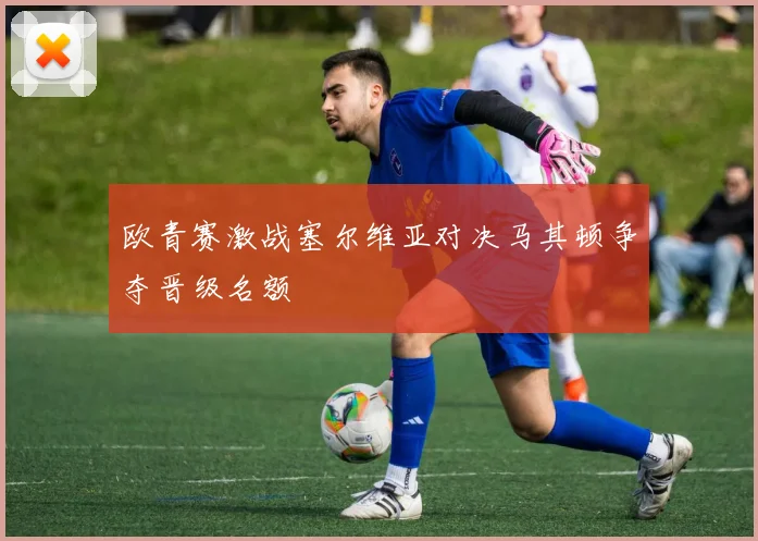 欧青赛激战塞尔维亚对决马其顿争夺晋级名额