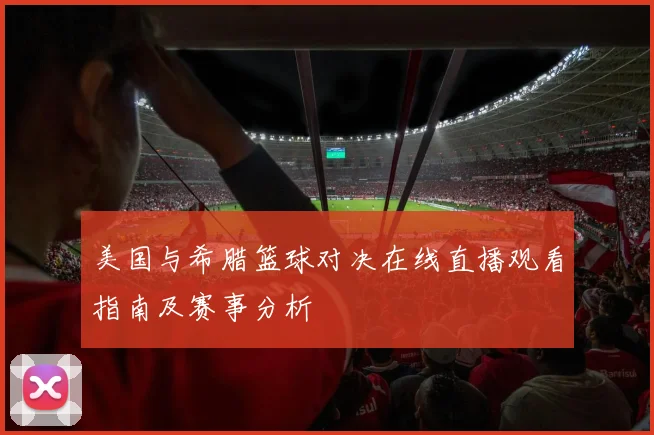 美国与希腊篮球对决在线直播观看指南及赛事分析