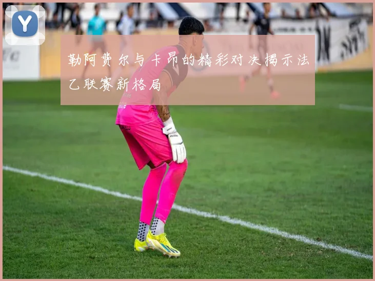 勒阿费尔与卡昂的精彩对决揭示法乙联赛新格局
