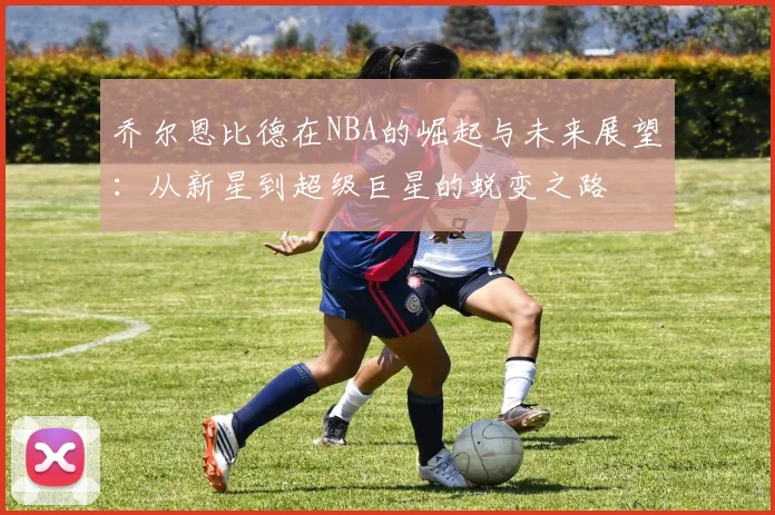 乔尔恩比德在NBA的崛起与未来展望：从新星到超级巨星的蜕变之路