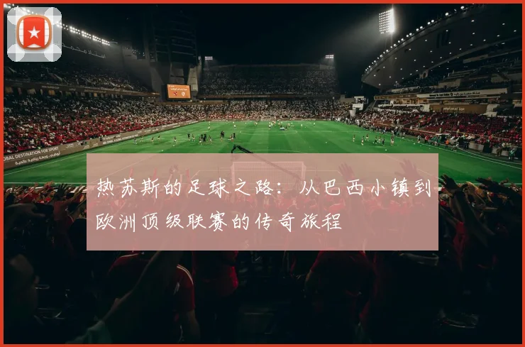 热苏斯的足球之路：从巴西小镇到欧洲顶级联赛的传奇旅程
