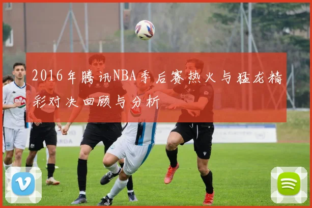 2016年腾讯NBA季后赛热火与猛龙精彩对决回顾与分析