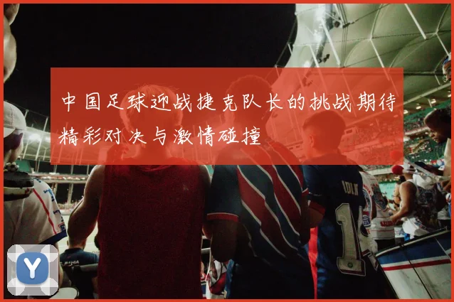 中国足球迎战捷克队长的挑战期待精彩对决与激情碰撞